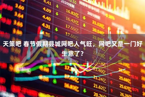 天策吧 春节假期县城网吧人气旺，网吧又是一门好生意了？