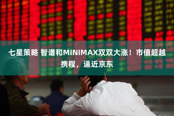 七星策略 智谱和MINIMAX双双大涨！市值超越携程，逼近京东