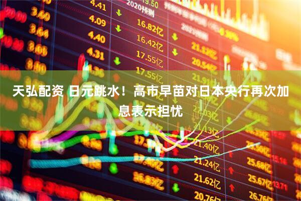 天弘配资 日元跳水！高市早苗对日本央行再次加息表示担忧