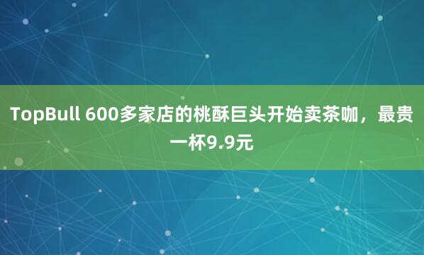 TopBull 600多家店的桃酥巨头开始卖茶咖，最贵一杯9.9元
