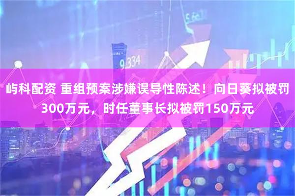屿科配资 重组预案涉嫌误导性陈述！向日葵拟被罚300万元，时任董事长拟被罚150万元