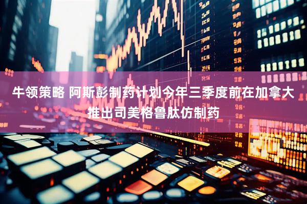 牛领策略 阿斯彭制药计划今年三季度前在加拿大推出司美格鲁肽仿制药