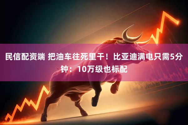 民信配资端 把油车往死里干！比亚迪满电只需5分钟：10万级也标配