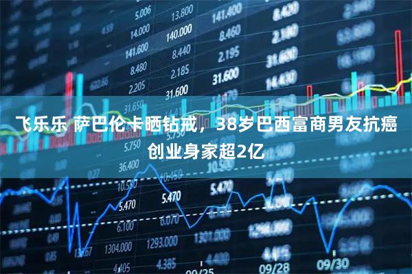 飞乐乐 萨巴伦卡晒钻戒，38岁巴西富商男友抗癌创业身家超2亿