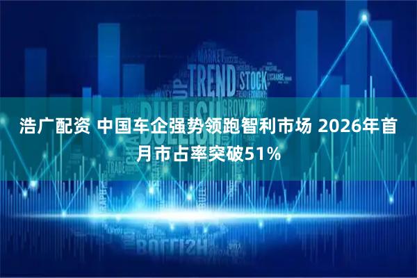 浩广配资 中国车企强势领跑智利市场 2026年首月市占率突破51%