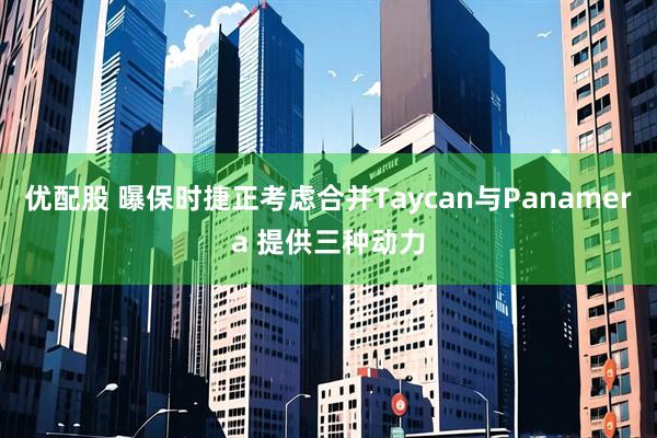 优配股 曝保时捷正考虑合并Taycan与Panamera 提供三种动力
