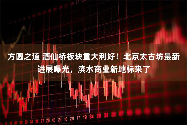 方圆之道 酒仙桥板块重大利好！北京太古坊最新进展曝光，滨水商业新地标来了