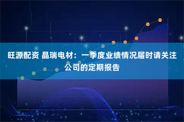 旺源配资 晶瑞电材：一季度业绩情况届时请关注公司的定期报告