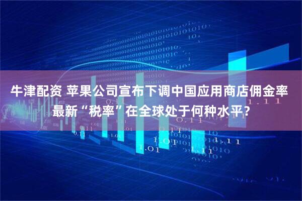 牛津配资 苹果公司宣布下调中国应用商店佣金率 最新“税率”在全球处于何种水平？