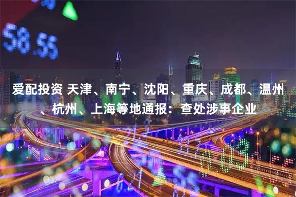 爱配投资 天津、南宁、沈阳、重庆、成都、温州、杭州、上海等地通报：查处涉事企业