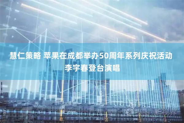 慧仁策略 苹果在成都举办50周年系列庆祝活动 李宇春登台演唱