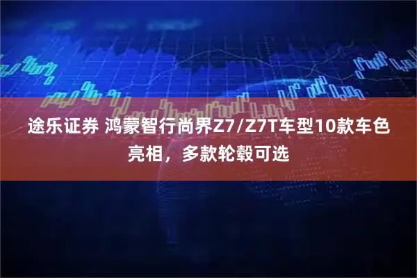 途乐证券 鸿蒙智行尚界Z7/Z7T车型10款车色亮相，多款轮毂可选