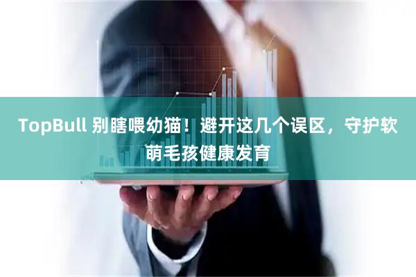 TopBull 别瞎喂幼猫！避开这几个误区，守护软萌毛孩健康发育