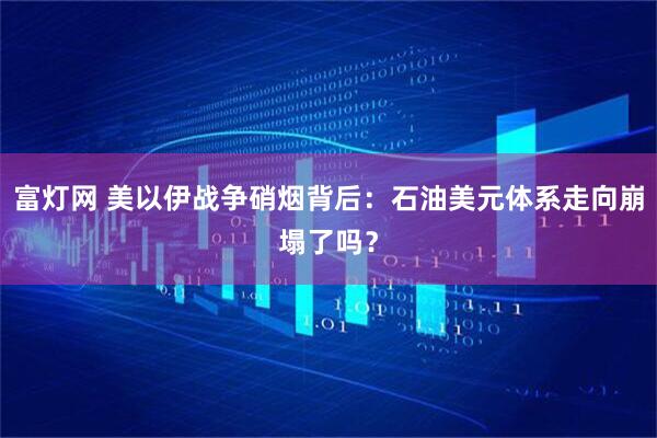 富灯网 美以伊战争硝烟背后：石油美元体系走向崩塌了吗？