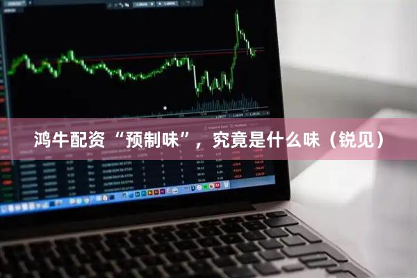 鸿牛配资 “预制味”，究竟是什么味（锐见）