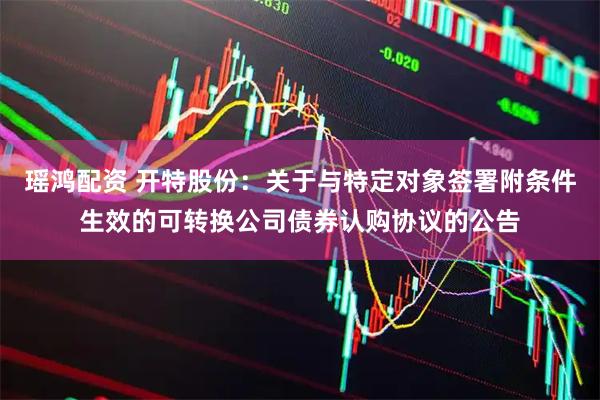 瑶鸿配资 开特股份：关于与特定对象签署附条件生效的可转换公司债券认购协议的公告