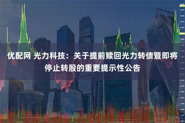 优配网 光力科技：关于提前赎回光力转债暨即将停止转股的重要提示性公告