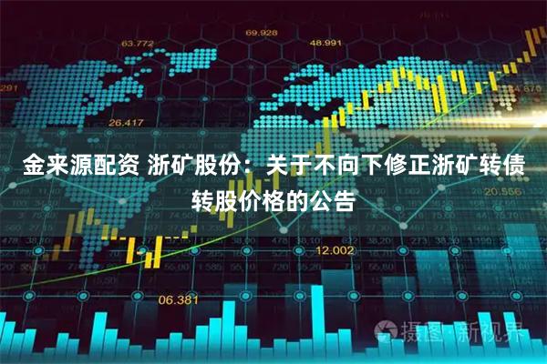 金来源配资 浙矿股份：关于不向下修正浙矿转债转股价格的公告