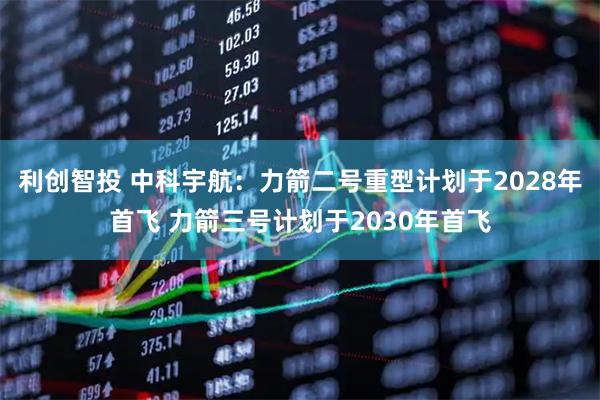 利创智投 中科宇航：力箭二号重型计划于2028年首飞 力箭三号计划于2030年首飞