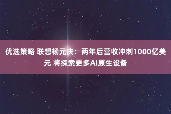 优选策略 联想杨元庆：两年后营收冲刺1000亿美元 将探索更多AI原生设备