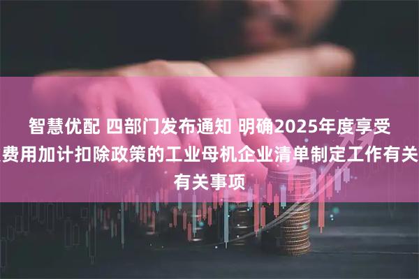 智慧优配 四部门发布通知 明确2025年度享受研发费用加计扣除政策的工业母机企业清单制定工作有关事项