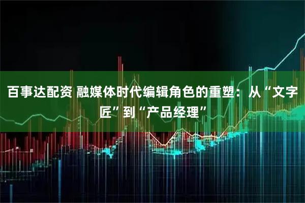 百事达配资 融媒体时代编辑角色的重塑：从“文字匠”到“产品经理”