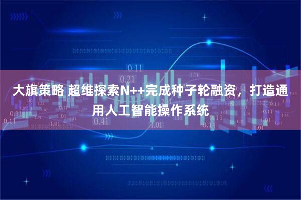 大旗策略 超维探索N++完成种子轮融资，打造通用人工智能操作系统