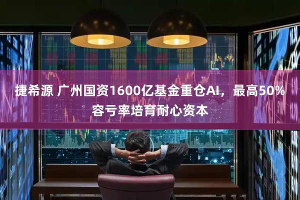 捷希源 广州国资1600亿基金重仓AI，最高50%容亏率培育耐心资本