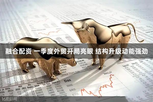 融合配资 一季度外贸开局亮眼 结构升级动能强劲