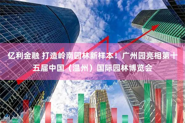 亿利金融 打造岭南园林新样本！广州园亮相第十五届中国（温州）国际园林博览会