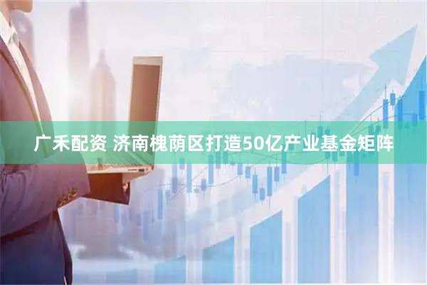 广禾配资 济南槐荫区打造50亿产业基金矩阵