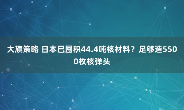 大旗策略 日本已囤积44.4吨核材料？足够造5500枚核弹头