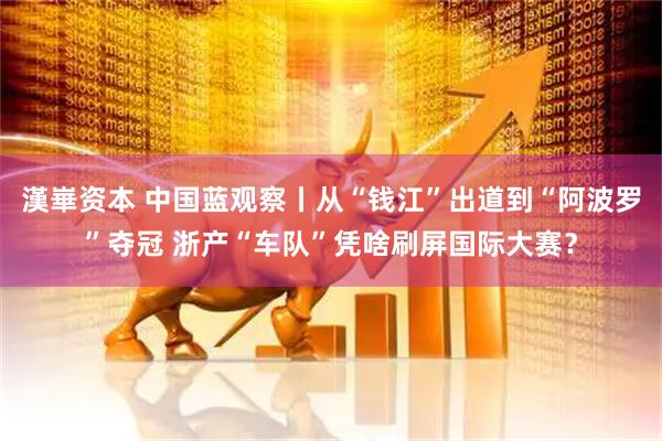 漢崋资本 中国蓝观察丨从“钱江”出道到“阿波罗”夺冠 浙产“车队”凭啥刷屏国际大赛？