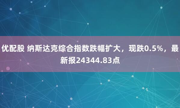 优配股 纳斯达克综合指数跌幅扩大，现跌0.5%，最新报24344.83点