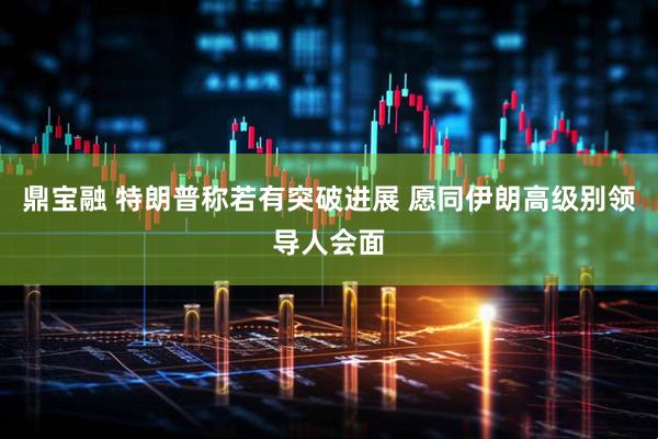 鼎宝融 特朗普称若有突破进展 愿同伊朗高级别领导人会面