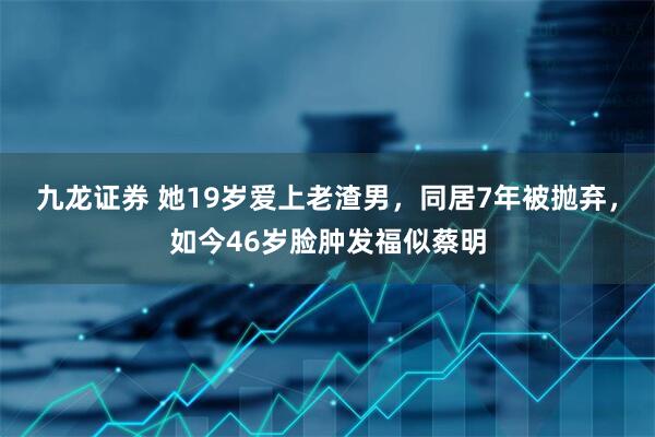 九龙证券 她19岁爱上老渣男，同居7年被抛弃，如今46岁脸肿发福似蔡明