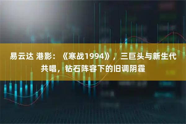 易云达 港影：《寒战1994》，三巨头与新生代共唱，钻石阵容下的旧调阴霾