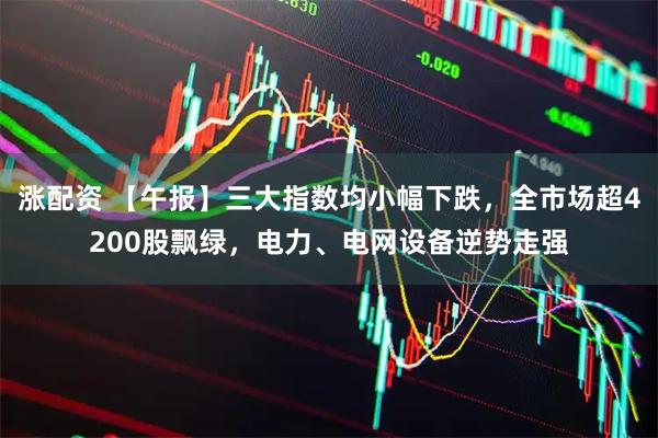 涨配资 【午报】三大指数均小幅下跌，全市场超4200股飘绿，电力、电网设备逆势走强