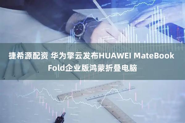 捷希源配资 华为擎云发布HUAWEI MateBook Fold企业版鸿蒙折叠电脑