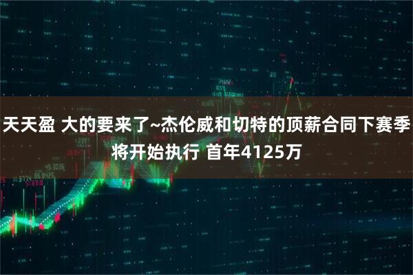 天天盈 大的要来了~杰伦威和切特的顶薪合同下赛季将开始执行 首年4125万
