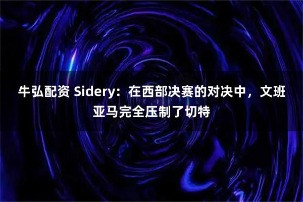 牛弘配资 Sidery：在西部决赛的对决中，文班亚马完全压制了切特