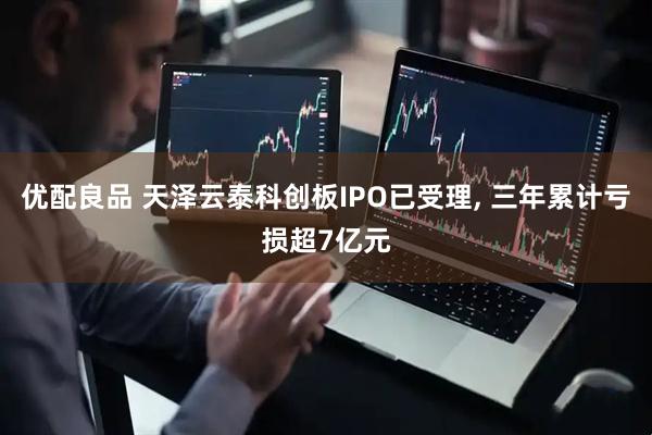 优配良品 天泽云泰科创板IPO已受理, 三年累计亏损超7亿元