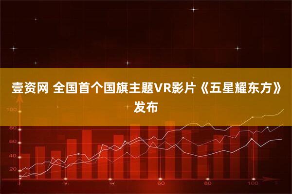 壹资网 全国首个国旗主题VR影片《五星耀东方》发布