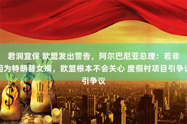 君润宜保 欧盟发出警告，阿尔巴尼亚总理：若非因为特朗普女婿，欧盟根本不会关心 度假村项目引争议