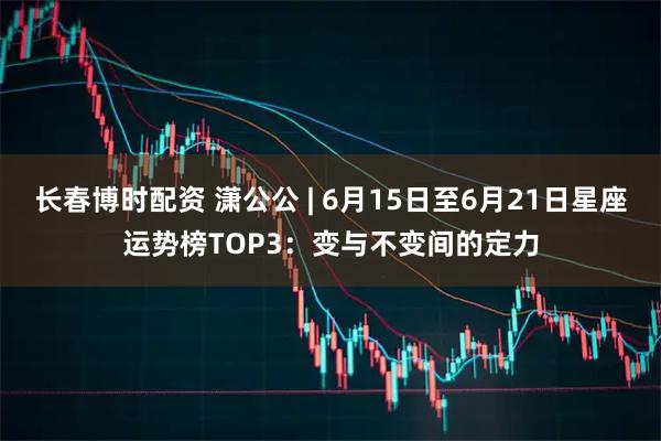 长春博时配资 潇公公 | 6月15日至6月21日星座运势榜TOP3：变与不变间的定力