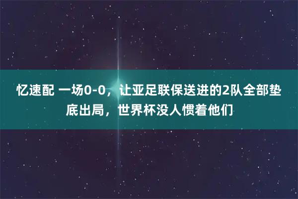 忆速配 一场0-0，让亚足联保送进的2队全部垫底出局，世界杯没人惯着他们