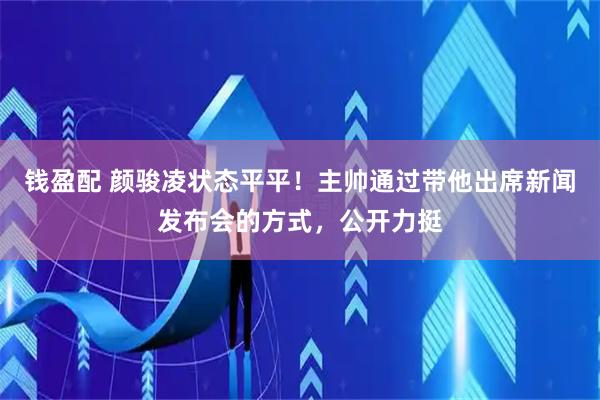 钱盈配 颜骏凌状态平平！主帅通过带他出席新闻发布会的方式，公开力挺