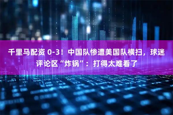 千里马配资 0-3！中国队惨遭美国队横扫，球迷评论区“炸锅”：打得太难看了