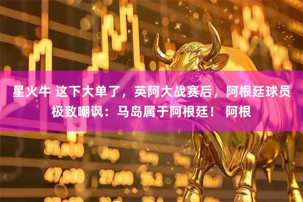 星火牛 这下大单了，英阿大战赛后，阿根廷球员极致嘲讽：马岛属于阿根廷！ 阿根