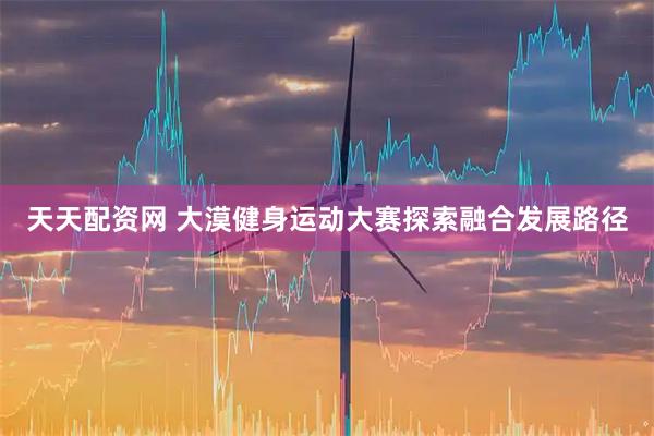 天天配资网 大漠健身运动大赛探索融合发展路径